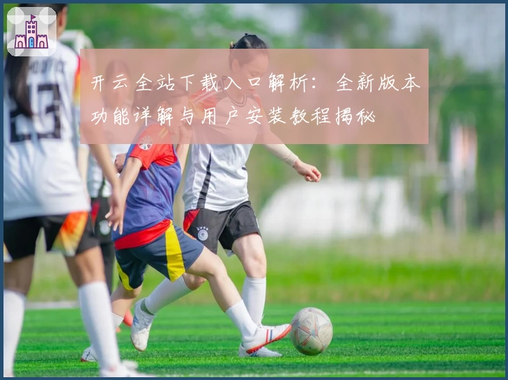 开云全站下载入口解析:全新版本功能详解与用户安装教程揭秘