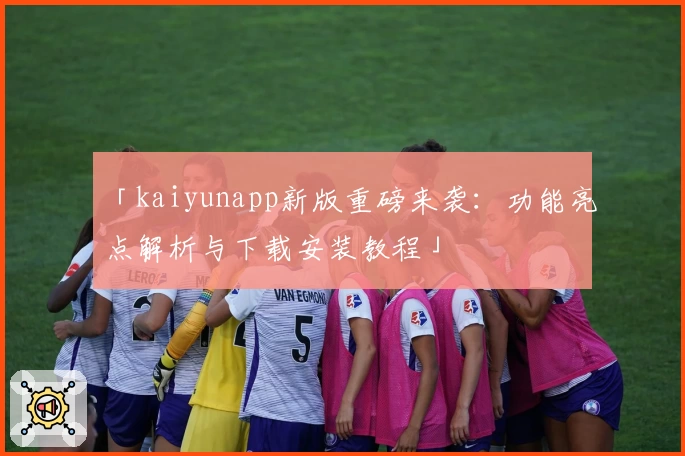 「kaiyunapp新版重磅来袭：功能亮点解析与下载安装教程」