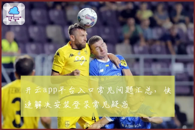 开云app平台入口常见问题汇总，快速解决安装登录常见疑惑