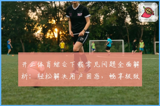开云体育综合下载常见问题全面解析：轻松解决用户困惑，畅享极致体验
