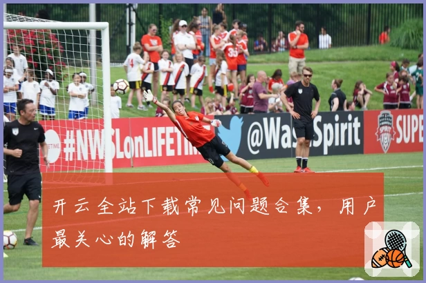 开云全站下载常见问题合集，用户最关心的解答