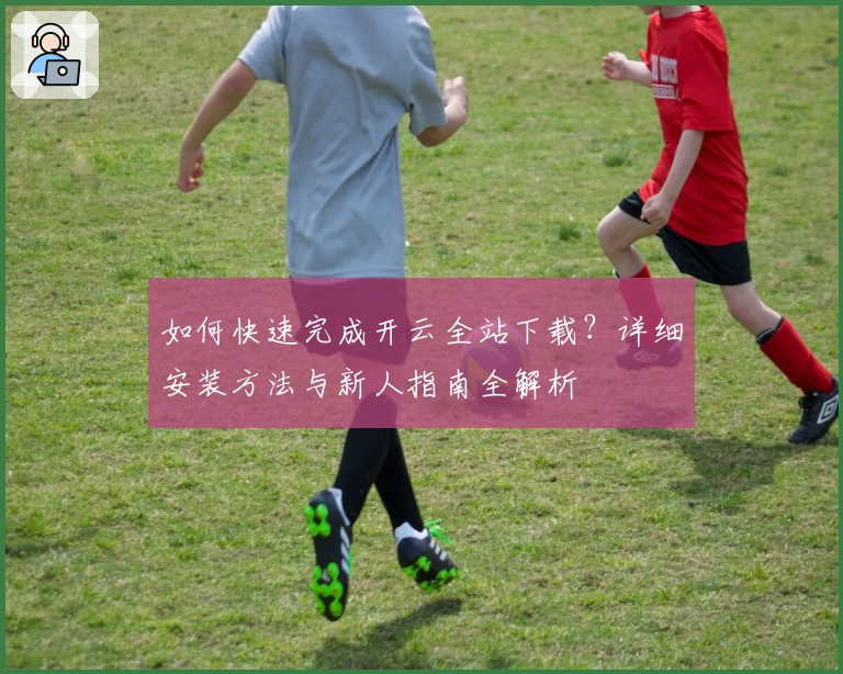 如何快速完成开云全站下载？详细安装方法与新人指南全解析