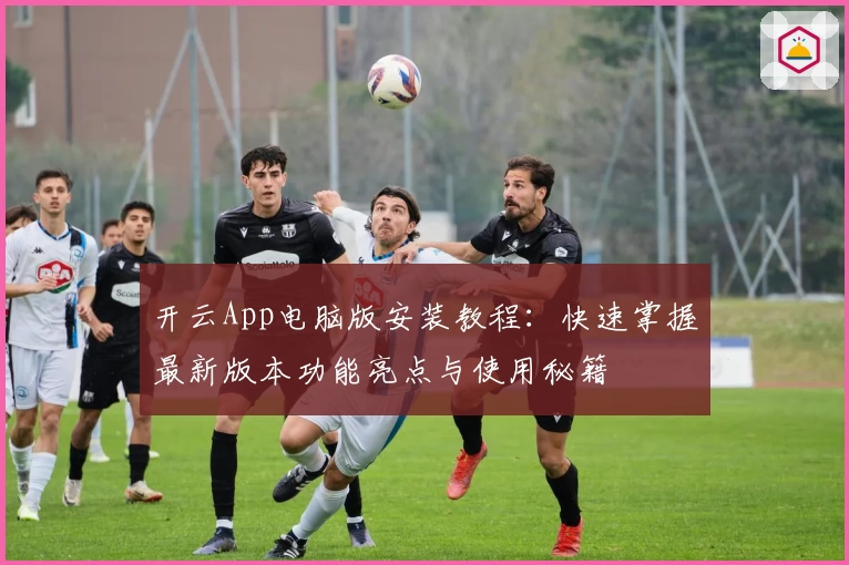 开云App电脑版安装教程：快速掌握最新版本功能亮点与使用秘籍