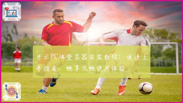 开云PC端登录器安装教程：快速上手指南，畅享流畅使用体验
