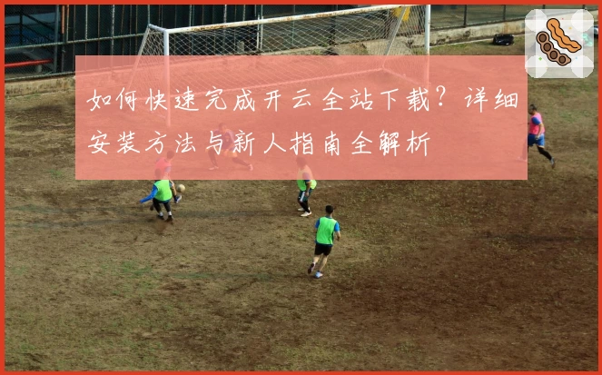 如何快速完成开云全站下载?详细安装方法与新人指南全解析