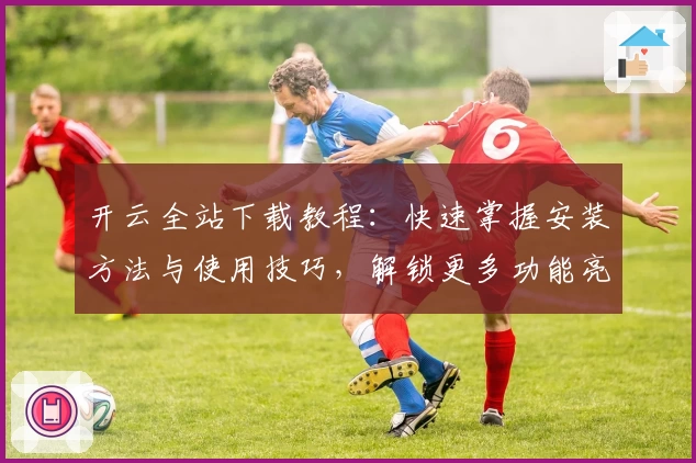 开云全站下载教程:快速掌握安装方法与使用技巧,解锁更多功能亮点