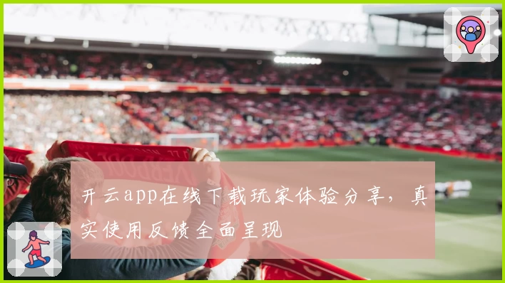 开云app在线下载玩家体验分享，真实使用反馈全面呈现