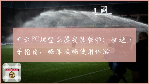 开云PC端登录器安装教程：快速上手指南，畅享流畅使用体验