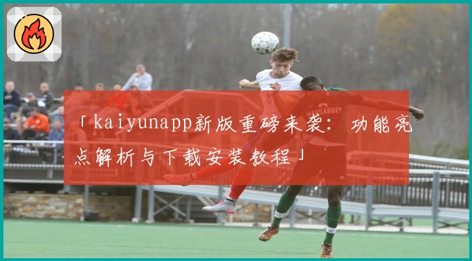 「kaiyunapp新版重磅来袭：功能亮点解析与下载安装教程」