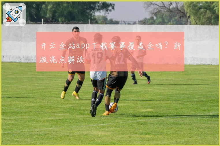 开云全站app下载赛事覆盖全吗？新版亮点解读
