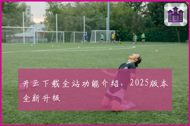 开云下载全站功能介绍，2025版本全新升级